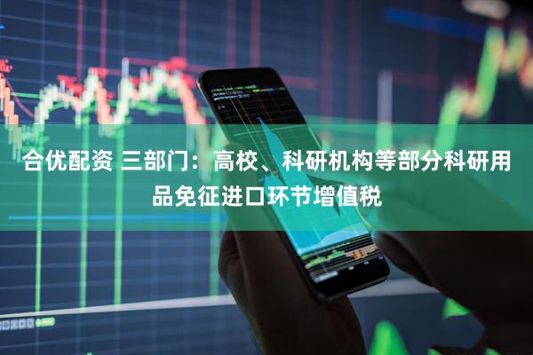 合优配资 三部门：高校、科研机构等部分科研用品免征进口环节增值税